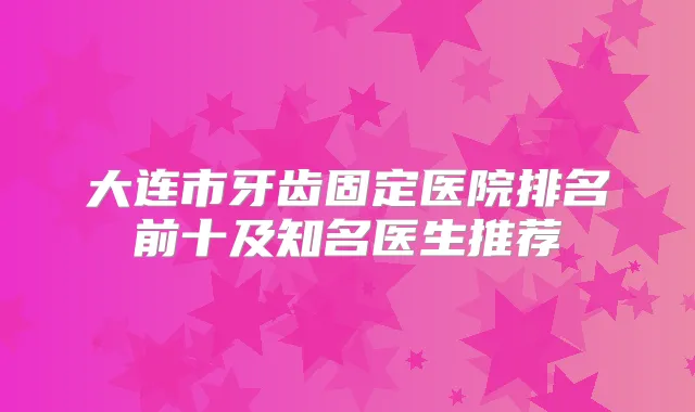 大连市牙齿固定医院排名前十及知名医生推荐