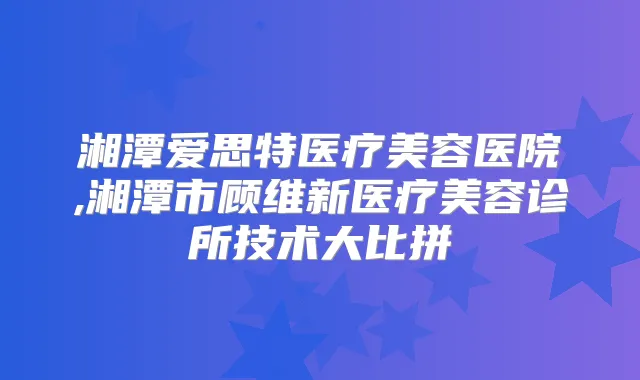 湘潭爱思特医疗美容医院,湘潭市顾维新医疗美容诊所技术大比拼