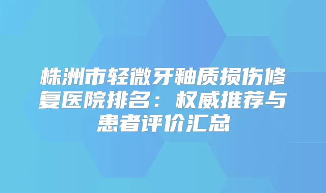 株洲市轻微牙釉质损伤修复医院排名：推荐与患者评价汇总