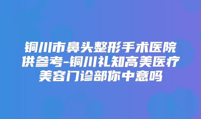 铜川市鼻头整形手术医院供参考-铜川礼知高美医疗美容门诊部你中意吗