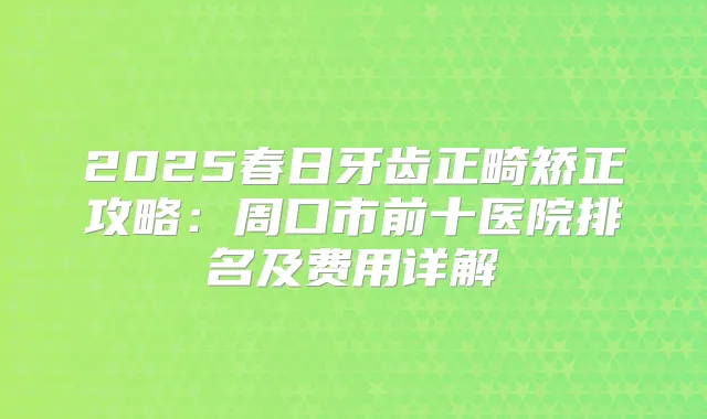 2025春日牙齿正畸矫正攻略：周口市前十医院排名及费用详解