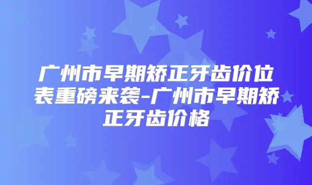 广州市早期矫正牙齿价位表重磅来袭-广州市早期矫正牙齿价格