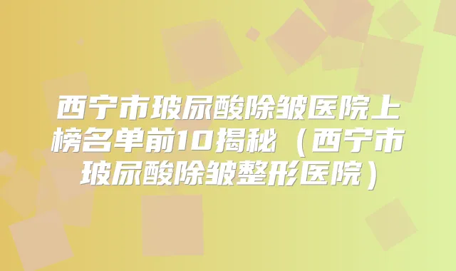 西宁市玻尿酸除皱医院上榜名单前10揭秘(西宁市玻尿酸除皱整形医院)