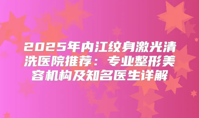 2025年内江纹身激光清洗医院推荐：专业整形美容机构及知名医生详解