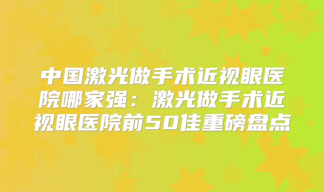 中国激光做手术近视眼医院哪家强:激光做手术近视眼医院前50佳重磅盘点