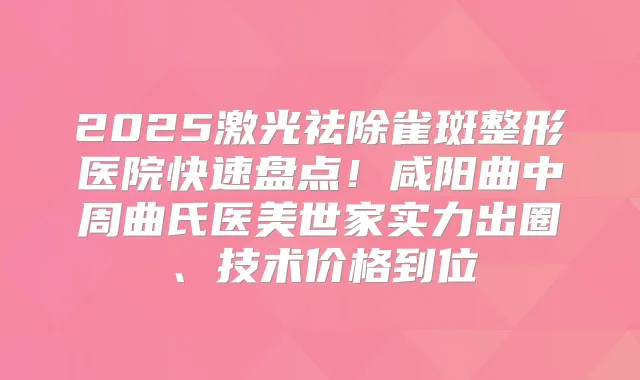 2025激光祛除雀斑整形医院快速盘点！咸阳曲中周曲氏医美世家实力出圈、技术价格到位