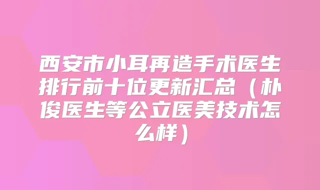 西安市小耳再造手术医生排行前十位更新汇总（朴俊医生等公立医美技术怎么样）