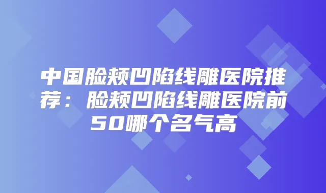 中国脸颊凹陷线雕医院推荐:脸颊凹陷线雕医院前50哪个名气高