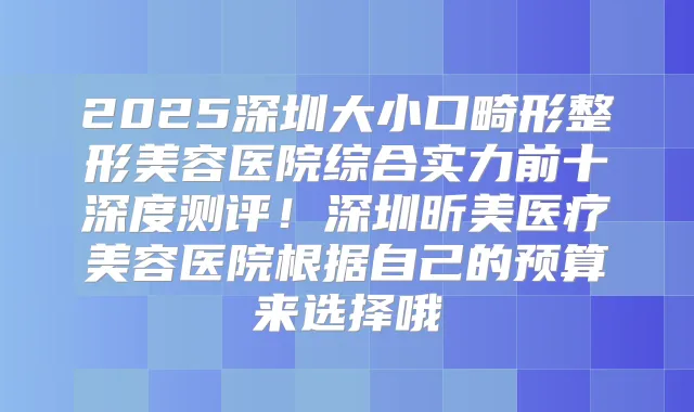 2025深圳大小口畸形整形美容医院综合实力前十深度测评!深圳昕美医疗美容医院根据自己的预算来选择哦
