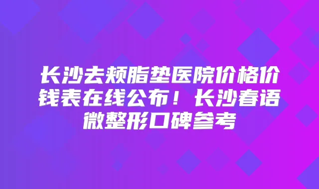 长沙去颊脂垫医院价格价钱表在线公布！长沙春语微整形口碑参考