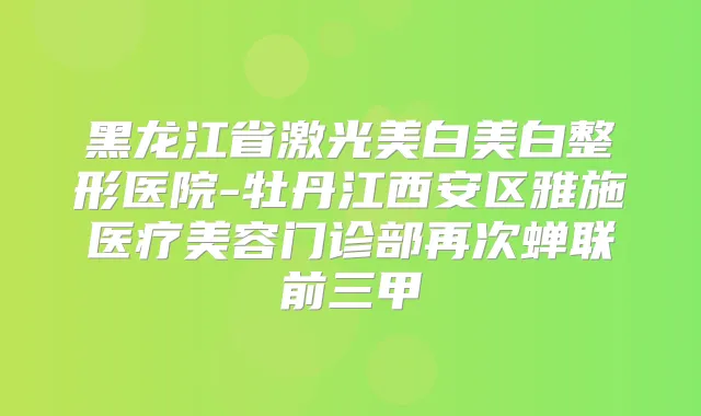 黑龙江省激光美白美白整形医院-牡丹江西安区雅施医疗美容门诊部再次蝉联前三甲
