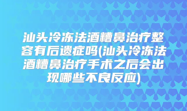 汕头冷冻法酒糟鼻整容有后遗症吗(汕头冷冻法酒糟鼻手术之后会出现哪些不良反应)