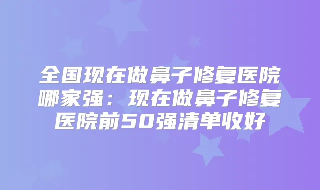 全国现在做鼻子修复医院哪家强：现在做鼻子修复医院前50强清单收好