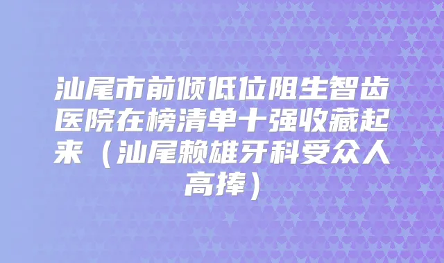 汕尾市前倾低位阻生智齿医院在榜清单十强收藏起来(汕尾赖雄牙科受众人高捧)