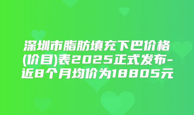 深圳市脂肪填充下巴价格(价目)表2025正式发布-近8个月均价为18805元