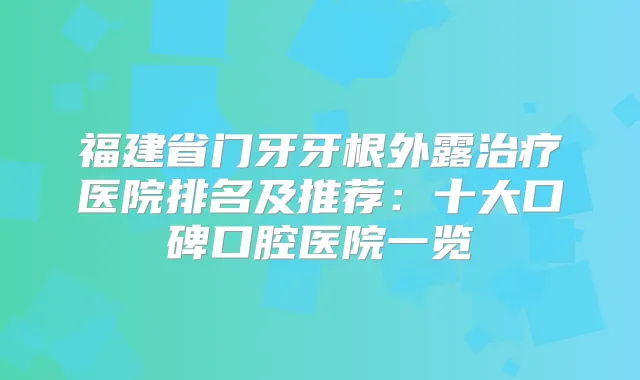 福建省门牙牙根外露医院排名及推荐:十大口碑口腔医院一览