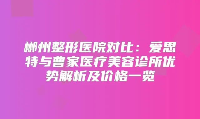 郴州整形医院对比：爱思特与曹家医疗美容诊所优势解析及价格一览