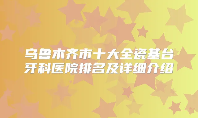 乌鲁木齐市十大全瓷基台牙科医院排名及详细介绍