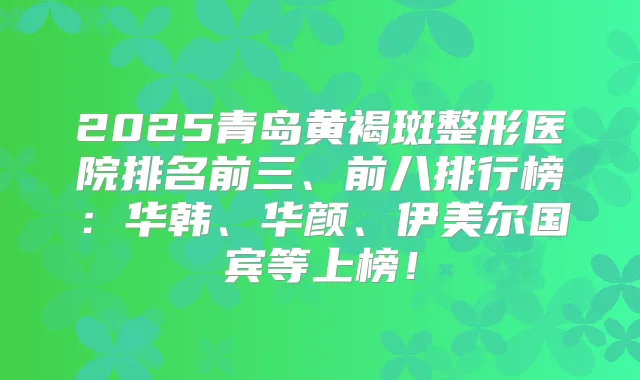 2025青岛黄褐斑整形医院排名前三、前八排行榜:华韩、华颜、伊美尔国宾等上榜!