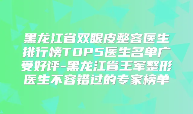 黑龙江省双眼皮整容医生排行榜TOP5医生名单广受好评-黑龙江省王军整形医生不容错过的专家榜单