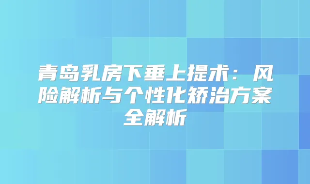青岛乳房下垂上提术：风险解析与个性化矫治方案全解析