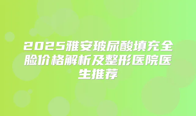 2025雅安玻尿酸填充全脸价格解析及整形医院医生推荐
