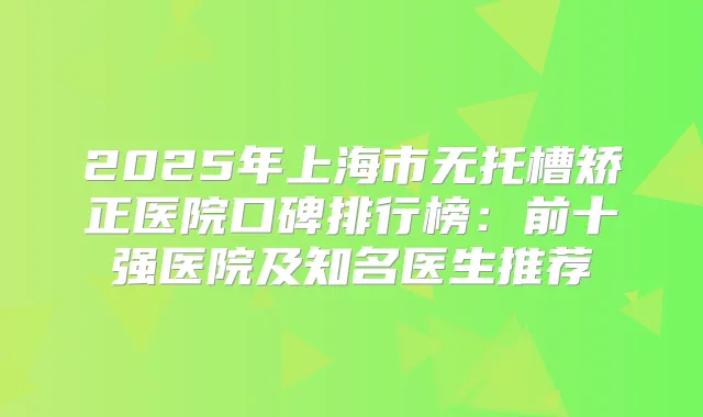 2025年上海市无托槽矫正医院口碑排行榜：前十强医院及知名医生推荐