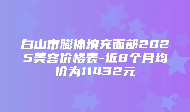白山市膨体填充面部2025美容价格表-近8个月均价为11432元