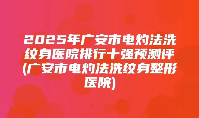 2025年广安市电灼法洗纹身医院排行十强预测评(广安市电灼法洗纹身整形医院)