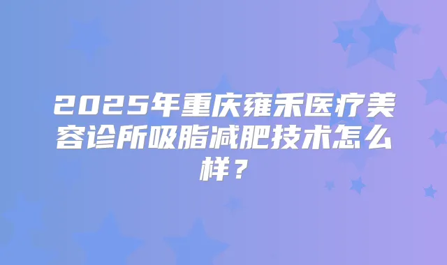 2025年重庆雍禾医疗美容诊所吸脂减肥技术怎么样？