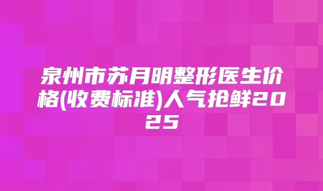 泉州市苏月明整形医生价格(收费标准)人气抢鲜2025