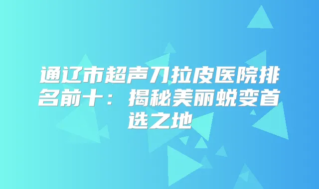 通辽市超声刀拉皮医院排名前十：揭秘美丽蜕变首选之地