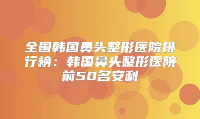 全国韩国鼻头整形医院排行榜:韩国鼻头整形医院前50名安利