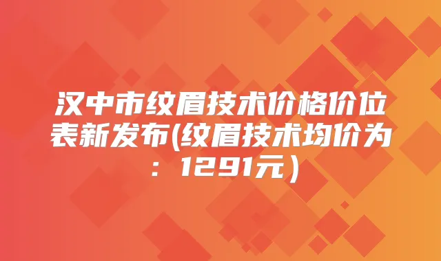 汉中市纹眉技术价格价位表新发布(纹眉技术均价为:1291元)