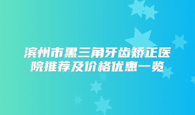滨州市黑三角牙齿矫正医院推荐及价格优惠一览