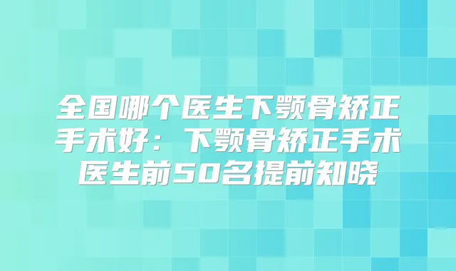 全国哪个医生下颚骨矫正手术好:下颚骨矫正手术医生前50名提前知晓