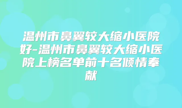 温州市鼻翼较大缩小医院好-温州市鼻翼较大缩小医院上榜名单前十名倾情奉献