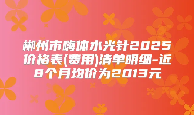 郴州市嗨体水光针2025价格表(费用)清单明细-近8个月均价为2013元