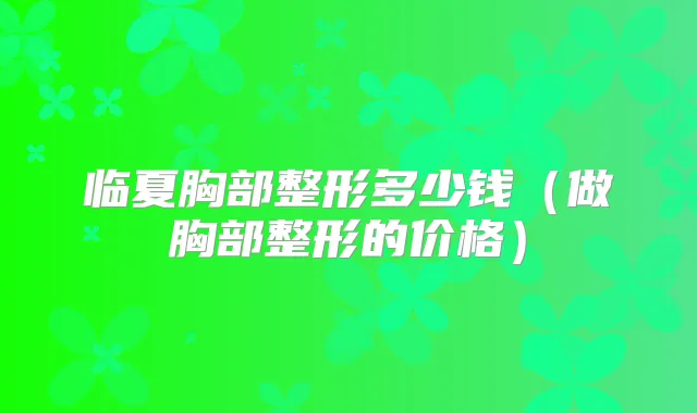 临夏胸部整形多少钱(做胸部整形的价格)