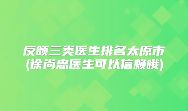 反颌三类医生排名太原市(徐尚忠医生可以信赖哦)