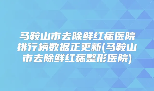 马鞍山市去除鲜红痣医院排行榜数据正更新(马鞍山市去除鲜红痣整形医院)