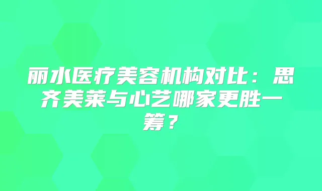 丽水医疗美容机构对比:思齐美莱与心艺哪家更胜一筹?