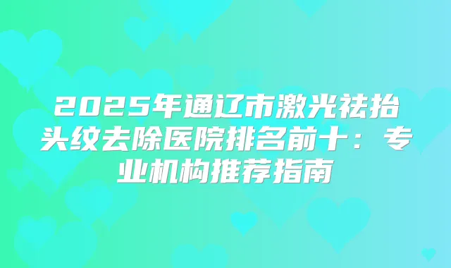 2025年通辽市激光祛抬头纹去除医院排名前十：专业机构推荐指南