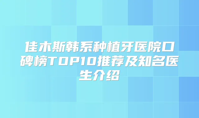 佳木斯韩系种植牙医院口碑榜TOP10推荐及知名医生介绍