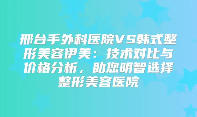 邢台手外科医院VS韩式整形美容伊美:技术对比与价格分析,助您明智选择整形美容医院