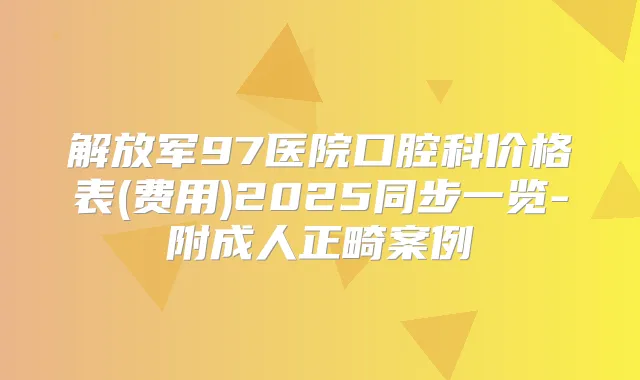 解放军97医院口腔科价格表(费用)2025同步一览-附成人正畸案例