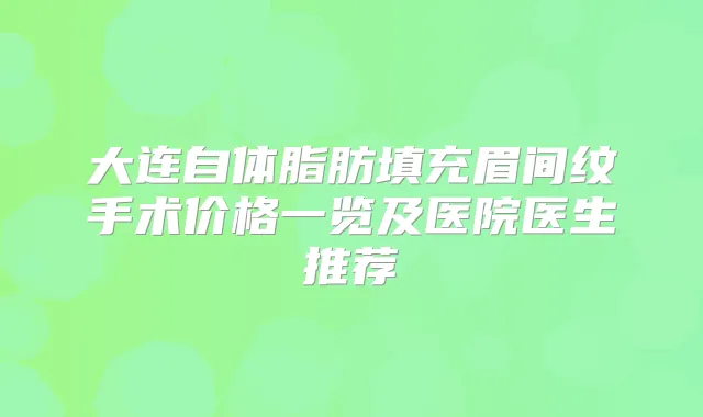 大连自体脂肪填充眉间纹手术价格一览及医院医生推荐