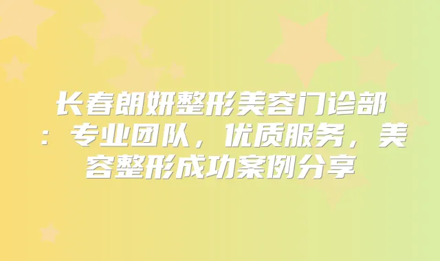长春朗妍整形美容门诊部：专业团队，优质服务，美容整形成功案例分享