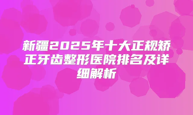 新疆2025年十大正规矫正牙齿整形医院排名及详细解析