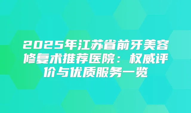 2025年江苏省前牙美容修复术推荐医院：评价与优质服务一览